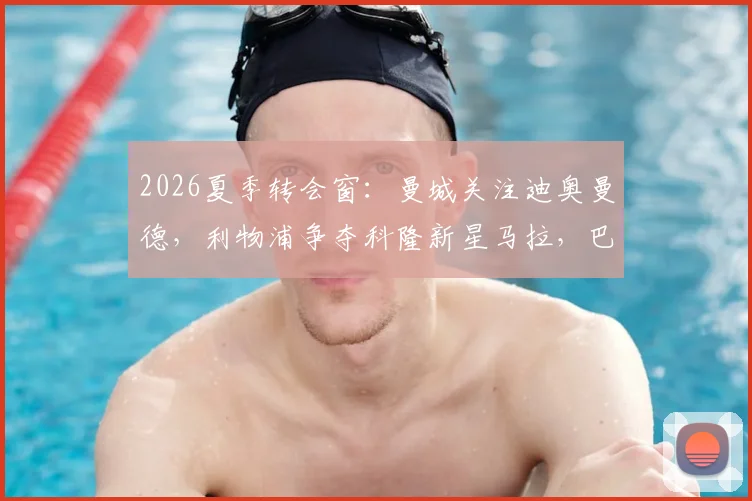 2026夏季转会窗:曼城关注迪奥曼德,利物浦争夺科隆新星马拉,巴黎面临双重竞争