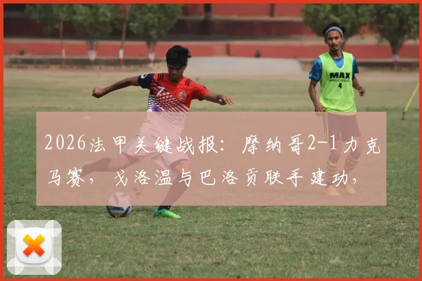 2026法甲关键战报：摩纳哥2-1力克马赛，戈洛温与巴洛贡联手建功，博格巴依然缺席引关注