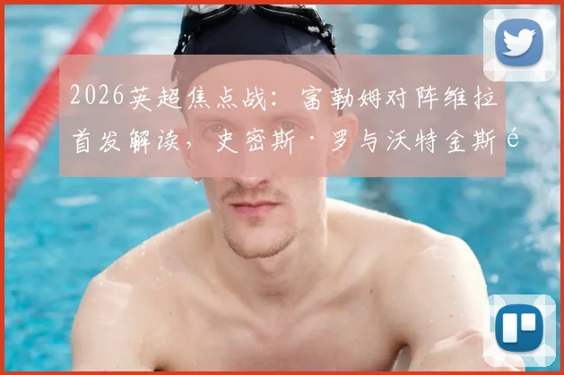 2026英超焦点战：富勒姆对阵维拉首发解读，史密斯·罗与沃特金斯领衔，桑乔替补原因及战术影响分析