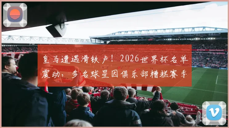 皇马遭遇滑铁卢！2026世界杯名单震动，多名球星因俱乐部糟糕赛季落选，马卡报深度剖析背后原因