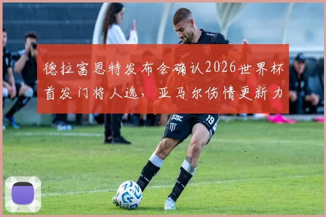 德拉富恩特发布会确认2026世界杯首发门将人选，亚马尔伤情更新力争赶上首战，附西班牙队阵容分析