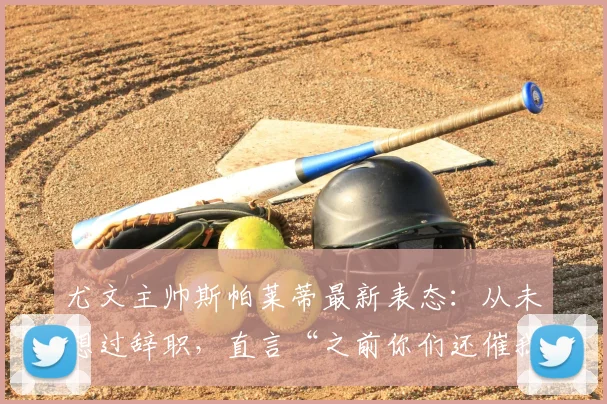 尤文主帅斯帕莱蒂最新表态：从未想过辞职，直言“之前你们还催我续约”引发热议
