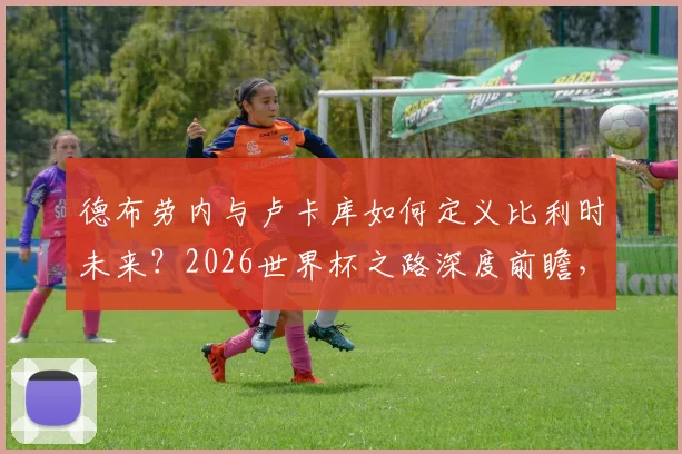 德布劳内与卢卡库如何定义比利时未来？2026世界杯之路深度前瞻，黄金一代的坚持与挑战