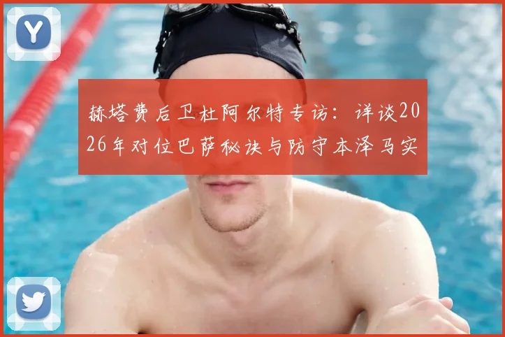 赫塔费后卫杜阿尔特专访：详谈2026年对位巴萨秘诀与防守本泽马实战经验
