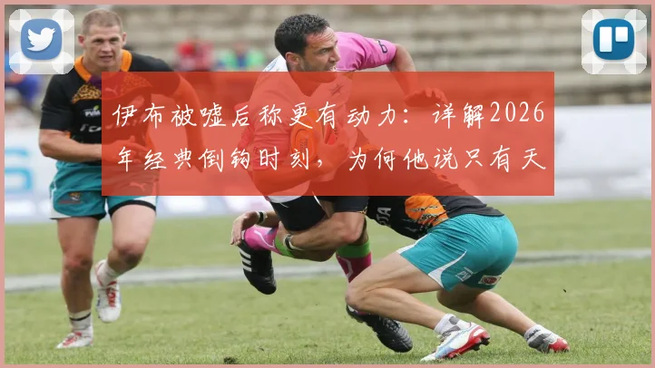 伊布被嘘后称更有动力：详解2026年经典倒钩时刻，为何他说只有天才才能复刻