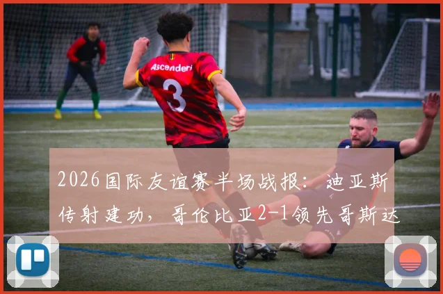 2026国际友谊赛半场战报：迪亚斯传射建功，哥伦比亚2-1领先哥斯达黎加关键集锦回顾