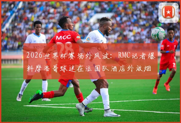 2026世界杯赛场外风波:RMC记者爆料摩洛哥球迷在法国队酒店外放烟花打鼓干扰,引发足球规则讨论