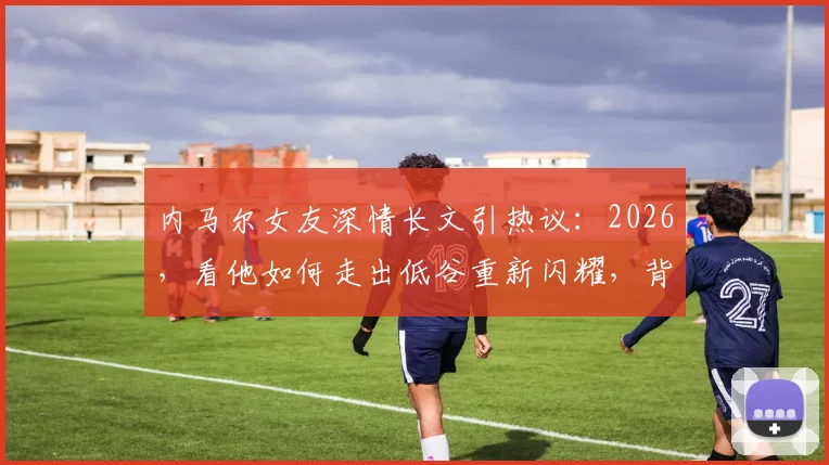 内马尔女友深情长文引热议：2026，看他如何走出低谷重新闪耀，背后是这份坚定的支持