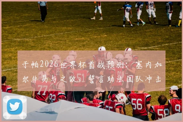 于帕2026世界杯首战预测：塞内加尔非易与之敌，誓言助法国队冲击冠军