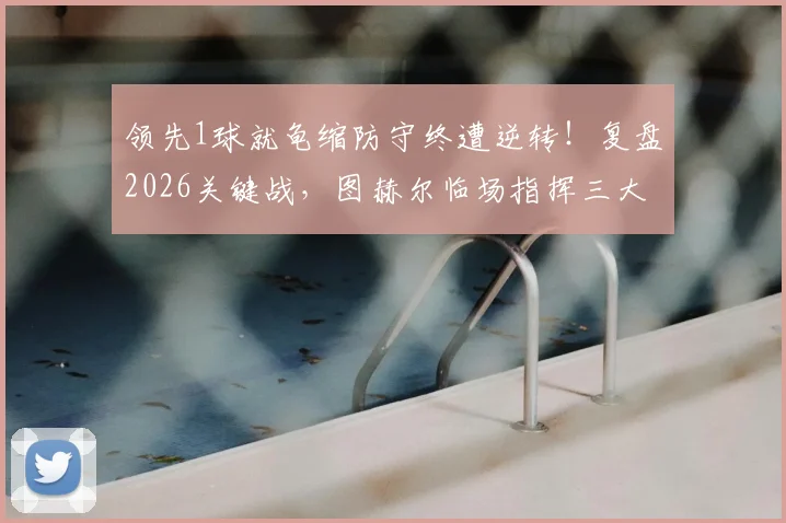 领先1球就龟缩防守终遭逆转！复盘2026关键战，图赫尔临场指挥三大争议点