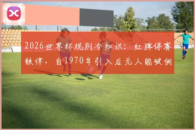 2026世界杯规则冷知识:红牌停赛铁律,自1970年引入后无人能破例踢下场