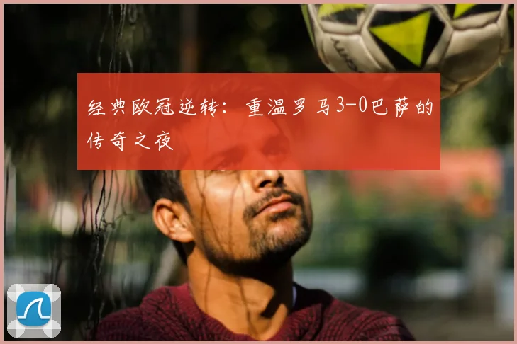 经典欧冠逆转:重温罗马3-0巴萨的传奇之夜