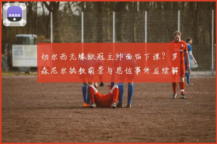 切尔西无缘欧冠主帅面临下课？罗森尼尔执教前景与恩佐事件后续解析，TA最新消息汇总