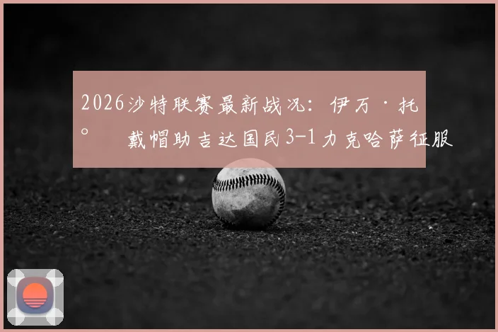 2026沙特联赛最新战况：伊万·托尼戴帽助吉达国民3-1力克哈萨征服，为何说他表现喜忧参半？看这场比赛的几个关键点