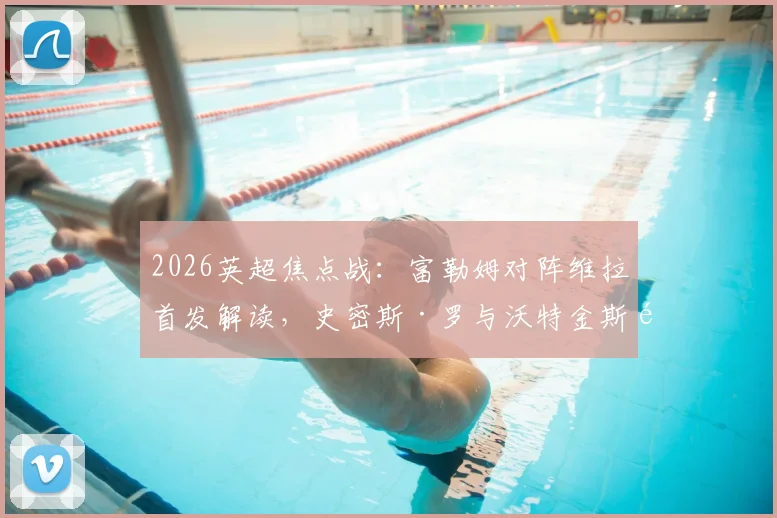 2026英超焦点战：富勒姆对阵维拉首发解读，史密斯·罗与沃特金斯领衔，桑乔替补原因及战术影响分析