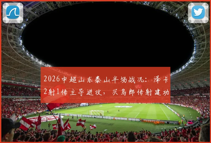 2026中超山东泰山半场战况：泽卡2射1传主导进攻，买乌郎传射建功，山东3-1领先云南玉昆
