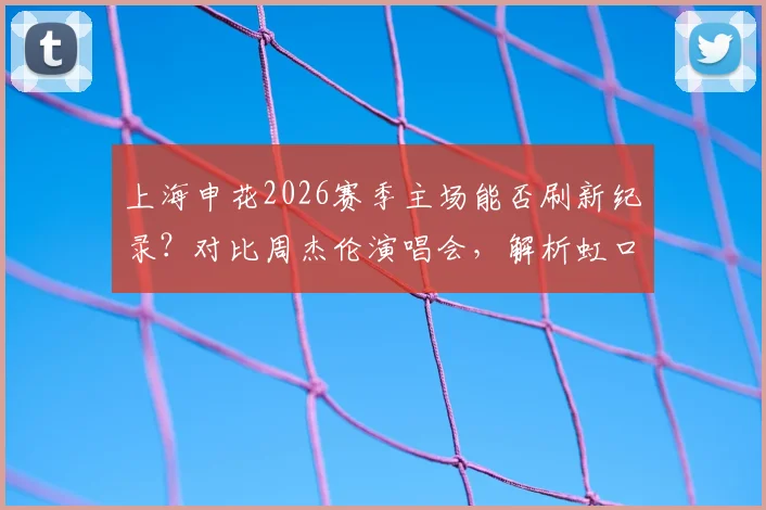 上海申花2026赛季主场能否刷新纪录？对比周杰伦演唱会，解析虹口足球场真实容量与中超上座率