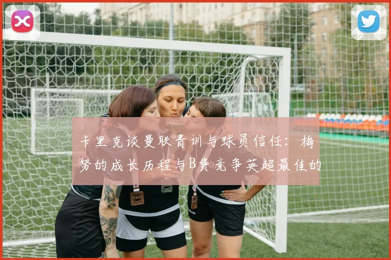 卡里克谈曼联青训与球员信任：梅努的成长历程与B费竞争英超最佳的全面解析