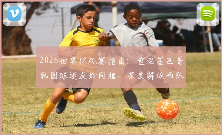 2026世界杯观赛指南：重温墨西哥韩国球迷友好同框，深度解读两队小组出线关键战