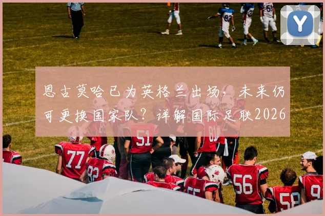 恩古莫哈已为英格兰出场，未来仍可更换国家队？详解国际足联2026球员身份转换规则