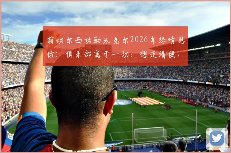 前切尔西功勋米克尔2026年怒喷恩佐：俱乐部高于一切，想走请便，蓝军铁血精神不容质疑