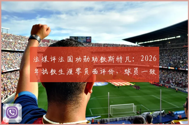 法媒评法国功勋助教斯特凡：2026年执教生涯零负面评价，球员一致推崇的背后故事