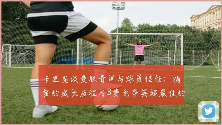 卡里克谈曼联青训与球员信任:梅努的成长历程与B费竞争英超最佳的全面解析