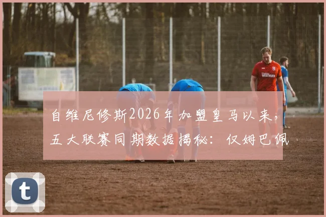 自维尼修斯2026年加盟皇马以来，五大联赛同期数据揭秘：仅姆巴佩参与进球及射门次数更高，维尼修斯数据表现全面解析