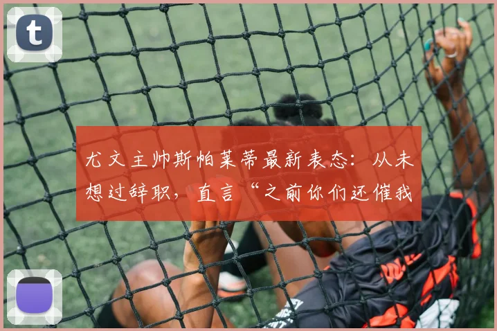 尤文主帅斯帕莱蒂最新表态：从未想过辞职，直言“之前你们还催我续约”引发热议