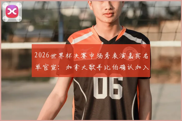 2026世界杯决赛中场秀表演嘉宾名单官宣：加拿大歌手比伯确认加入，表演时间与曲目预测全解析