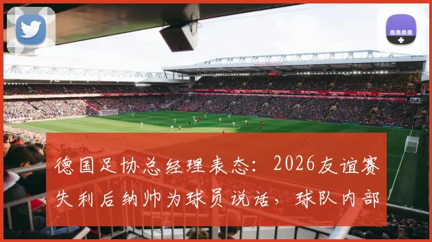 德国足协总经理表态:2026友谊赛失利后纳帅为球员说话,球队内部真实情况如何?