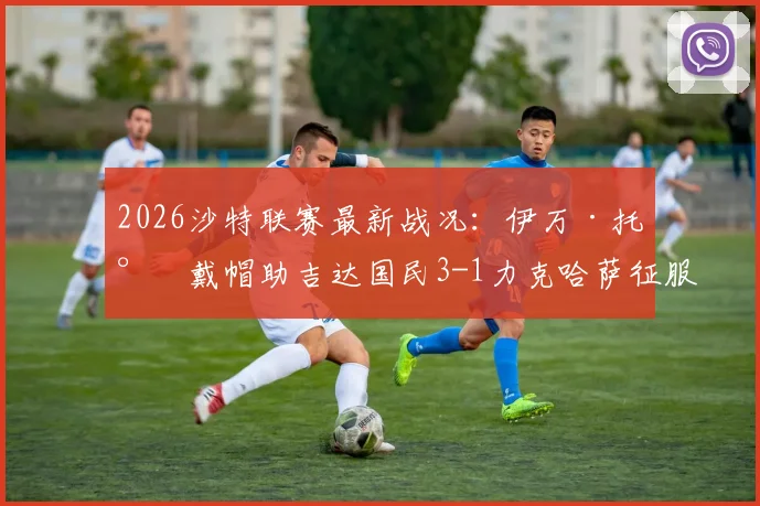 2026沙特联赛最新战况:伊万·托尼戴帽助吉达国民3-1力克哈萨征服,为何说他表现喜忧参半?看这场比赛的几个关键点