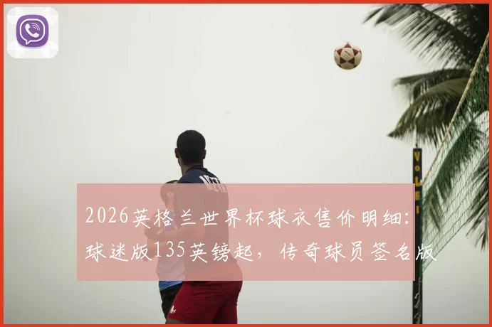 2026英格兰世界杯球衣售价明细：球迷版135英镑起，传奇球员签名版超1.5万镑，附正版购买渠道与鉴别指南