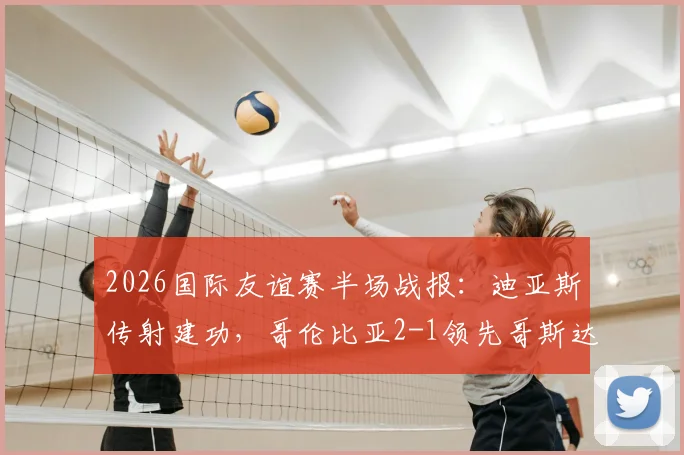 2026国际友谊赛半场战报：迪亚斯传射建功，哥伦比亚2-1领先哥斯达黎加关键集锦回顾