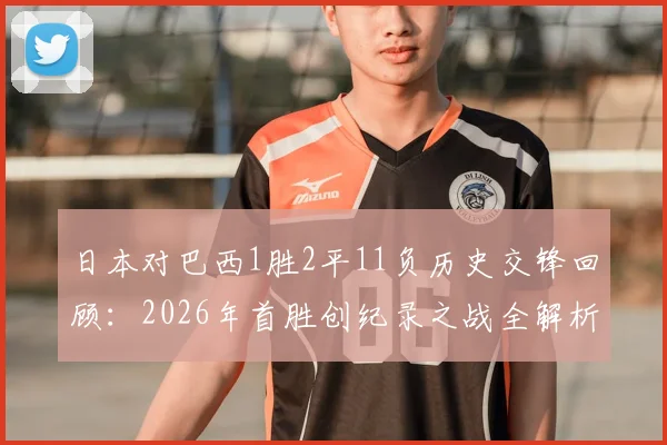 日本对巴西1胜2平11负历史交锋回顾：2026年首胜创纪录之战全解析