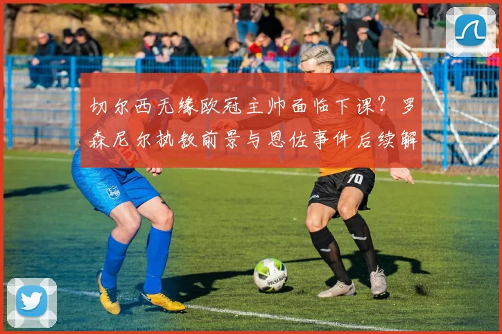 切尔西无缘欧冠主帅面临下课?罗森尼尔执教前景与恩佐事件后续解析,TA最新消息汇总