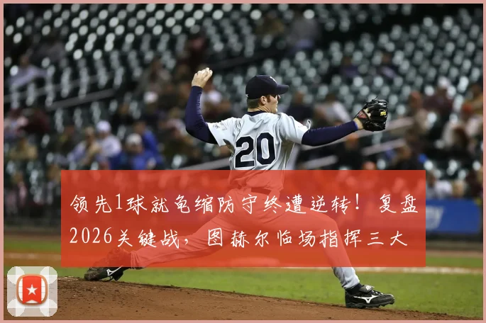 领先1球就龟缩防守终遭逆转！复盘2026关键战，图赫尔临场指挥三大争议点