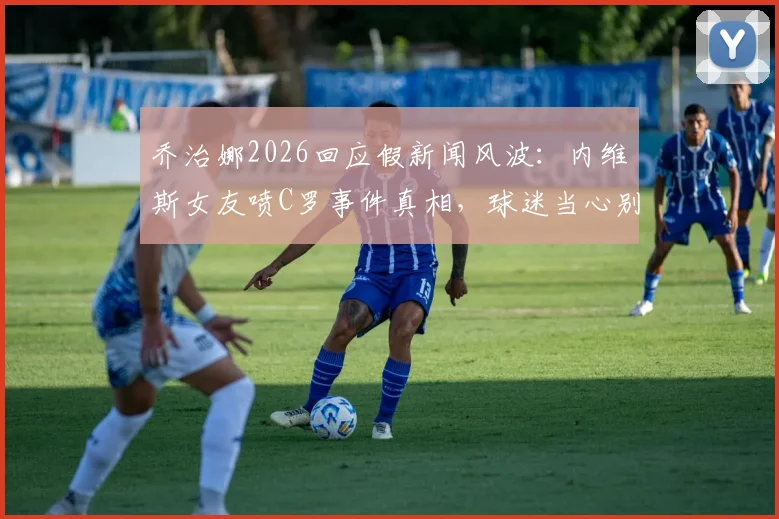 乔治娜2026回应假新闻风波：内维斯女友喷C罗事件真相，球迷当心别被骗