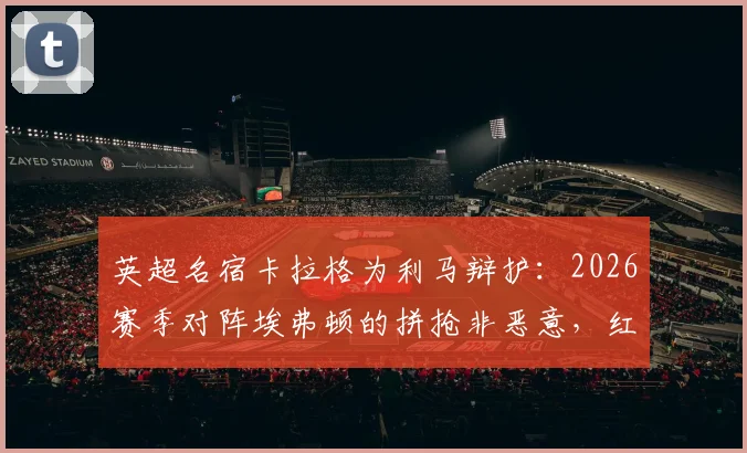 英超名宿卡拉格为利马辩护：2026赛季对阵埃弗顿的拼抢非恶意，红牌判罚过重引争议
