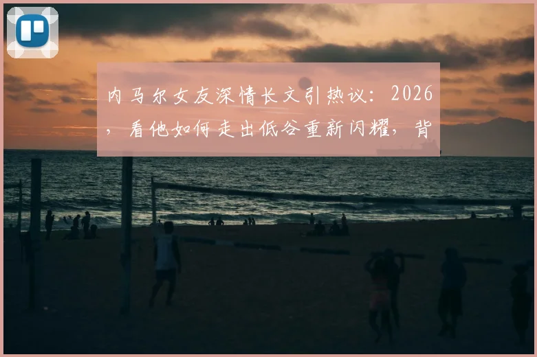 内马尔女友深情长文引热议:2026,看他如何走出低谷重新闪耀,背后是这份坚定的支持