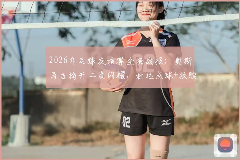 2026年足球友谊赛全场战报：奥斯马吉梅开二度闪耀，杜达点球+救赎破门，斯洛伐克2-2战平黑山