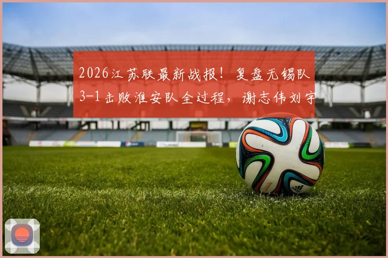 2026江苏联最新战报!复盘无锡队3-1击败淮安队全过程,谢志伟刘宇豪进球镜头全解析