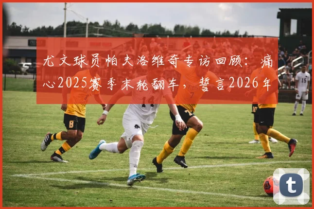 尤文球员帕夫洛维奇专访回顾：痛心2025赛季末轮翻车，誓言2026年冲击意甲与欧联杯双冠