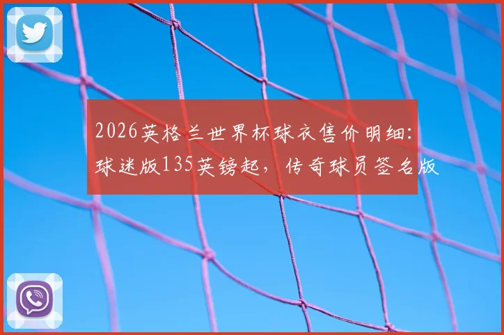2026英格兰世界杯球衣售价明细：球迷版135英镑起，传奇球员签名版超1.5万镑，附正版购买渠道与鉴别指南
