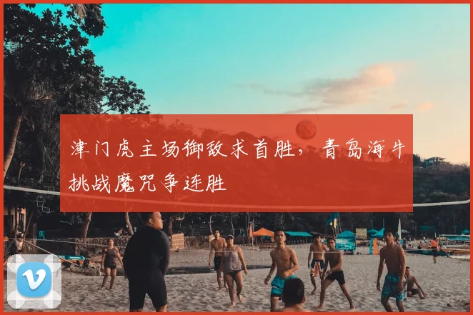 津门虎主场御敌求首胜，青岛海牛挑战魔咒争连胜