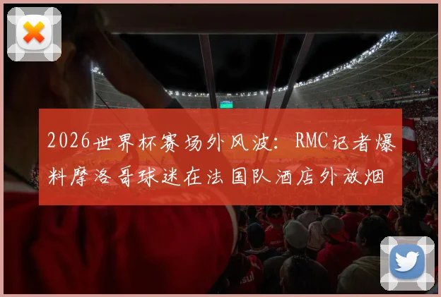 2026世界杯赛场外风波：RMC记者爆料摩洛哥球迷在法国队酒店外放烟花打鼓干扰，引发足球规则讨论