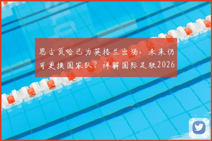恩古莫哈已为英格兰出场，未来仍可更换国家队？详解国际足联2026球员身份转换规则
