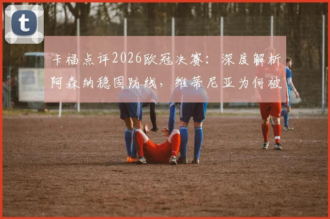 卡福点评2026欧冠决赛:深度解析阿森纳稳固防线,维蒂尼亚为何被寄予厚望