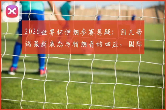 2026世界杯伊朗参赛悬疑：因凡蒂诺最新表态与特朗普的回应，国际足联与地缘政治如何博弈
