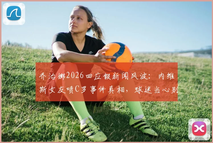 乔治娜2026回应假新闻风波:内维斯女友喷C罗事件真相,球迷当心别被骗